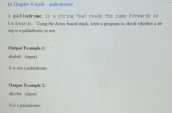 Ex Chapter 4 stack---palindrome
A palindrome is a string that reads the same forwards as
backwards. Using the Array-based stack, write a program to check whether a str
ing is a palindrome or not.
Output Example 1:
ababab (input)
It is not a palindrome
Output Example 2:
abccba (input)
It is a palindrome
