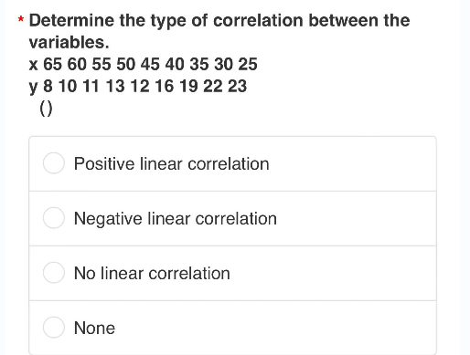 * Determine the type of correlation between the
variables.
x 65 60 55 50 45 40 35 30 25
y 8 10 11 13 12 16 19 22 23
()
Positive linear correlation
Negative linear correlation
No linear correlation
None
