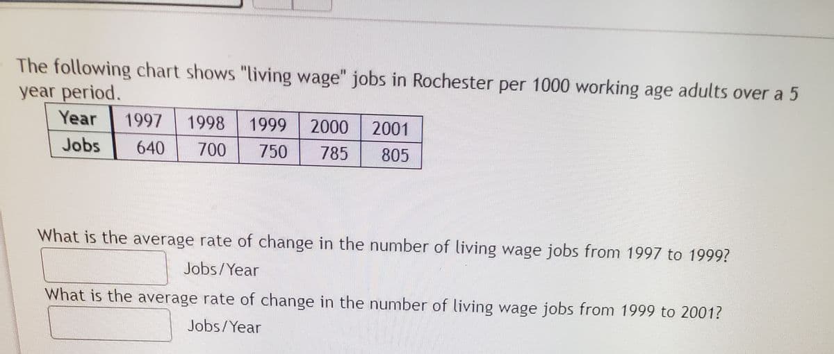 The following chart shows "living wage" jobs in Rochester per 1000 working age adults over a 5
year period.
Year
1997
1998
1999
2000
2001
Jobs
640
700
750
785
805
What is the average rate of change in the number of living wage jobs from 1997 to 1999?
Jobs/Year
What is the average rate of change in the number of living wage jobs from 1999 to 2001?
Jobs/Year
