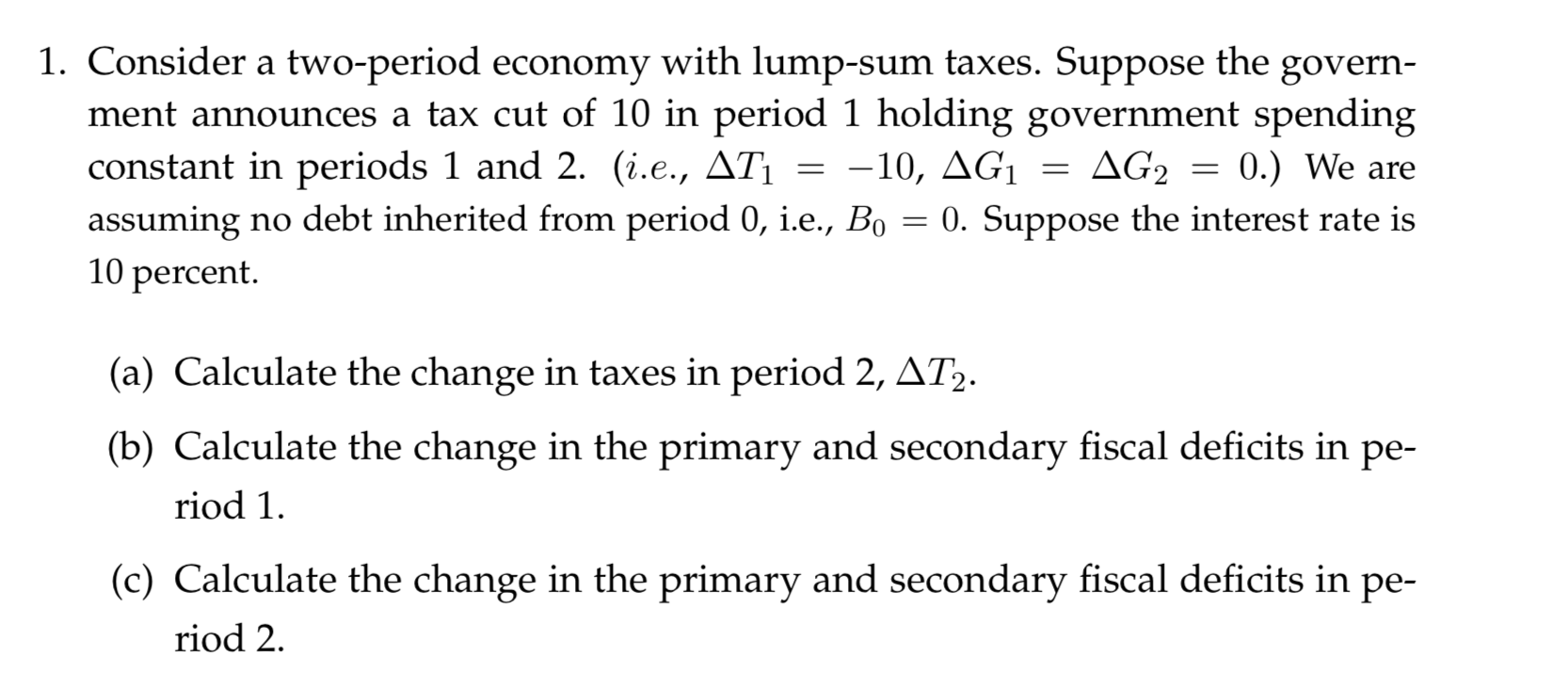 1. Consider a two-period economy with lump-sum taxes. Suppose
ment announces a tax cut of 10 in period 1 holding government spending
constant in periods 1 and 2. (i.e., ATi
assuming no debt inherited from period 0, i.e., Bo
10 percent.
the
govern
-10, AG
AG2
0.) We are
0. Suppose the interest rate is
(a) Calculate the change in taxes in period 2, AT2.
(b) Calculate the change in the primary and secondary fiscal deficits in pe-
riod 1
(c) Calculate the change in the primary and secondary fiscal deficits in pe-
riod 2
