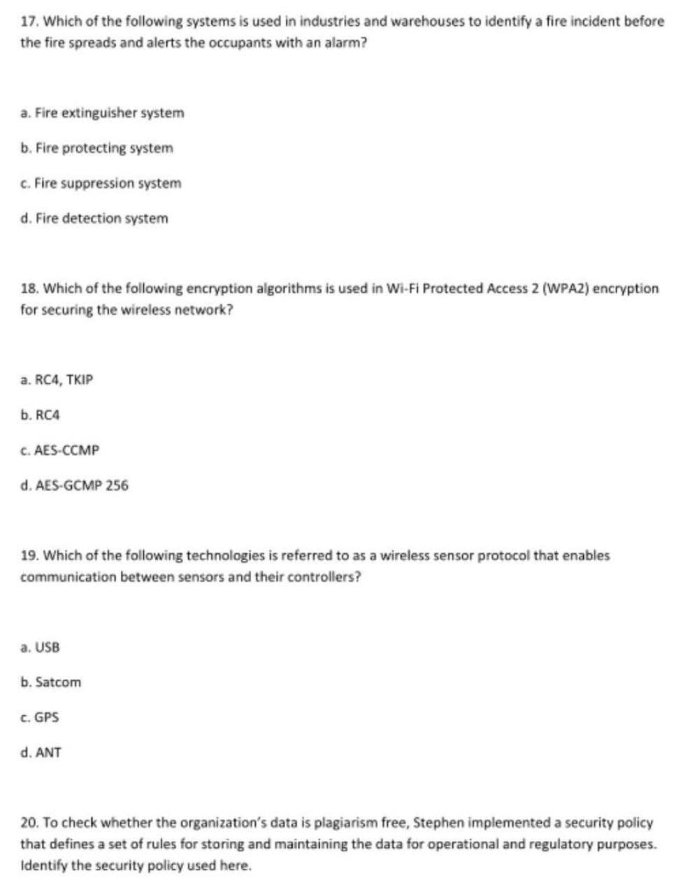 17. Which of the following systems is used in industries and warehouses to identify a fire incident before
the fire spreads and alerts the occupants with an alarm?
a. Fire extinguisher system
b. Fire protecting system
c. Fire suppression system
d. Fire detection system
18. Which of the following encryption algorithms is used in Wi-Fi Protected Access 2 (WPA2) encryption
for securing the wireless network?
a. RC4, TKIP
b. RC4
C. AES-CCMP
d. AES-GCMP 256
19. Which of the following technologies is referred to as a wireless sensor protocol that enables
communication between sensors and their controllers?
a. USB
b. Satcom
c. GPS
d. ANT
20. To check whether the organization's data is plagiarism free, Stephen implemented a security policy
that defines a set of rules for storing and maintaining the data for operational and regulatory purposes.
Identify the security policy used here.
