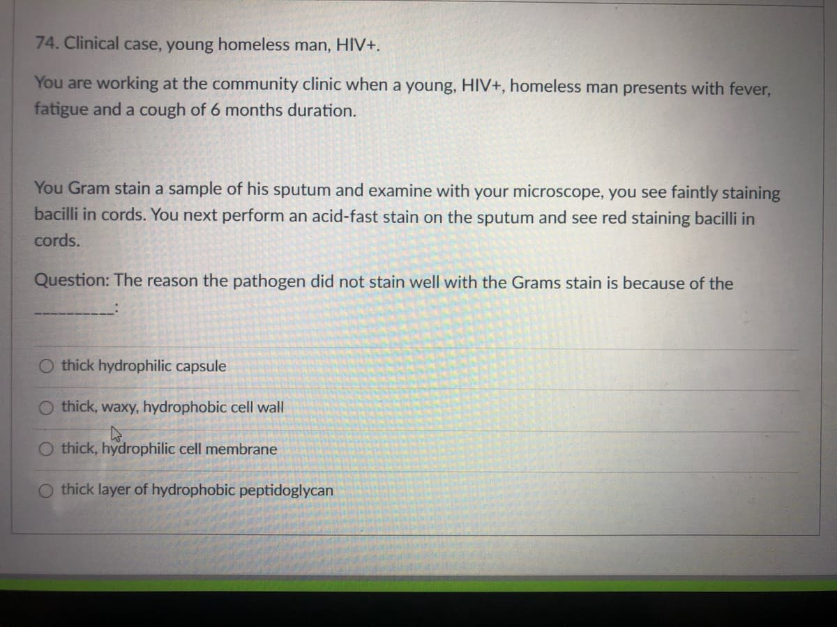 74. Clinical case, young homeless man, HIV+.
You are working at the community clinic when a young, HIV+, homeless man presents with fever,
fatigue and a cough of 6 months duration.
You Gram stain a sample of his sputum and examine with your microscope, you see faintly staining
bacilli in cords. You next perform an acid-fast stain on the sputum and see red staining bacilli in
cords.
Question: The reason the pathogen did not stain well with the Grams stain is because of the
thick hydrophilic capsule
thick, waxy, hydrophobic cell wall
O thick, hydrophilic cell membrane
O thick layer of hydrophobic peptidoglycan
