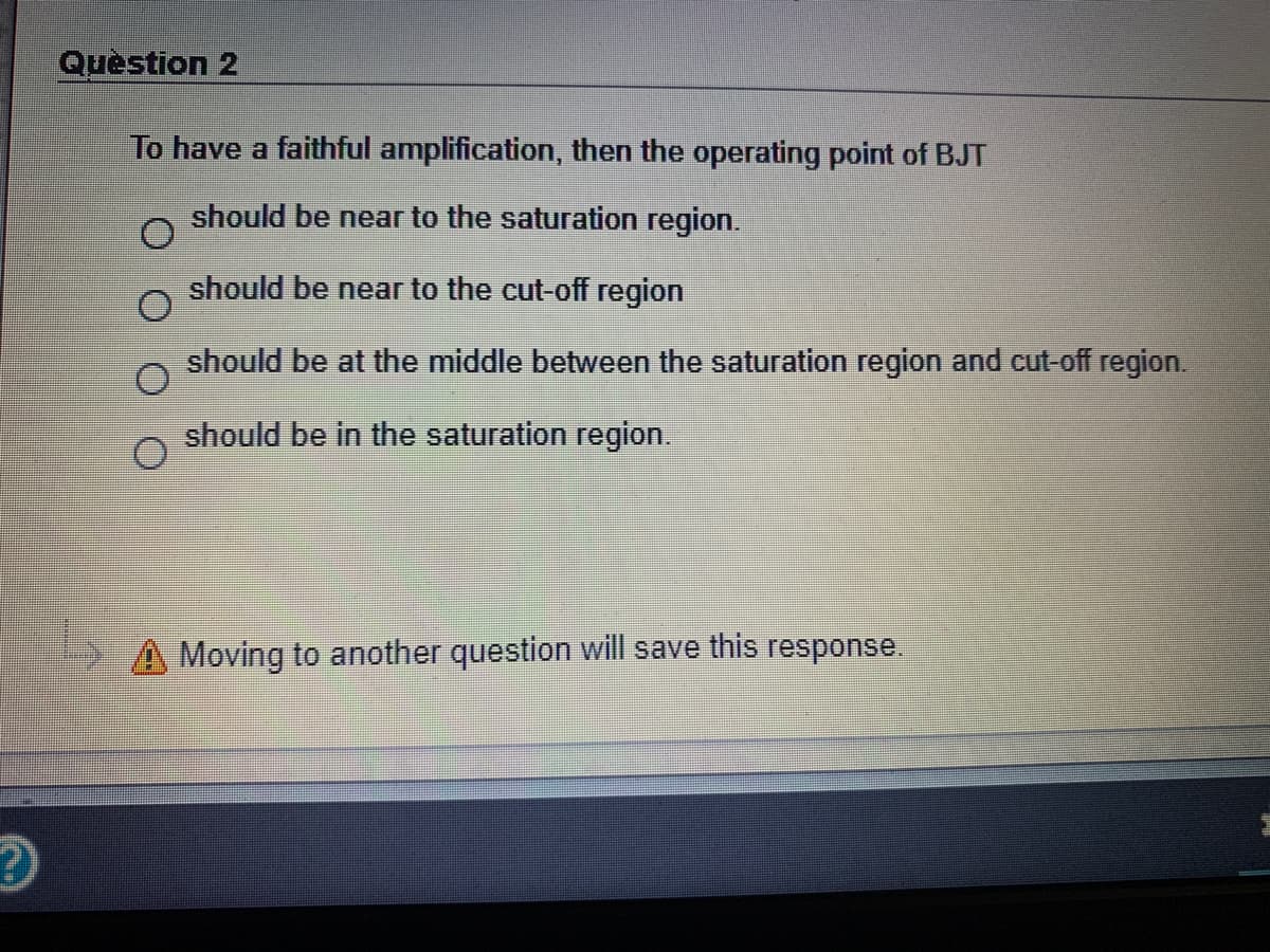 Question 2
To have a faithful amplification, then the operating point of BJT
should be near to the saturation region.
should be near to the cut-off region
should be at the middle between the saturation region and cut-off region.
should be in the saturation region.
A Moving to another question will save this response.
