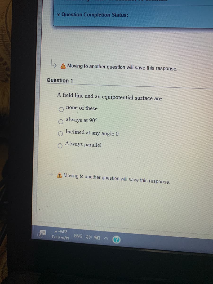 v Question Completion Status:
A Moving to another question will save this response.
Quèstion 1
A field line and an equipotential surface are
none of these
always at 90°
Inclined at any angle 0
o Always parallel
A Moving to another question will save this response.
ENG 4 A
T-/-o/19
