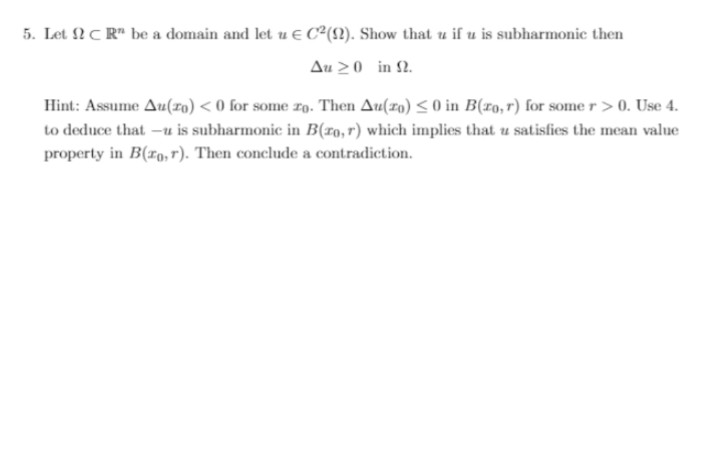 5. Let CR" be a domain and let u € C²(2). Show that u if u is subharmonic then
Au 20 in 2.
Hint: Assume Au(20) <0 for some ro. Then Au(ro) <0 in B(ro, r) for some r >0. Use 4.
to deduce that -u is subharmonic in B(ro, r) which implies that u satisfies the mean value
property in B(ro, r). Then conclude a contradiction.