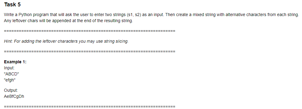 Task 5
Write a Python program that will ask the user to enter two strings (s1, s2) as an input. Then create a mixed string with alternative characters from each string.
Any leftover chars will be appended at the end of the resulting string.
Hint: For adding the leftover characters you may use string slicing.
======
Example 1:
Input:
"ABCD"
"efgh"
Output:
AeBfCgDh
=====:
