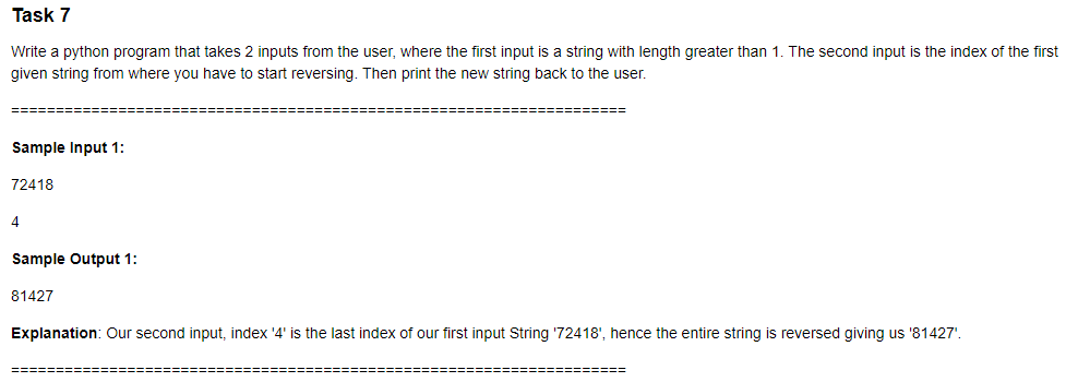 Task 7
Write a python program that takes 2 inputs from the user, where the first input is a string with length greater than 1. The second input is the index of the first
given string from where you have to start reversing. Then print the new string back to the user.
======
===============
Sample Input 1:
72418
4
Sample Output 1:
81427
Explanation: Our second input, index '4' is the last index of our first input String '72418', hence the entire string is reversed giving us '81427'.
======
%=========
