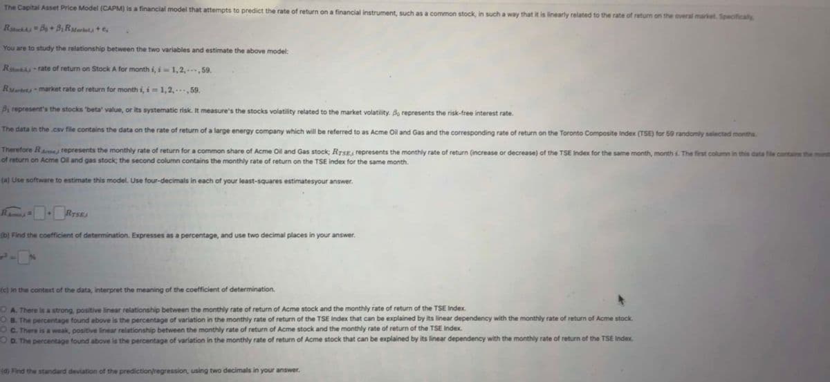 The Capital Asset Price Model (CAPM) is a financial model that attempts to predict the rate of return on a financial instrument, such as a common stock, in such a way that it is linearly related to the rate of return on the overal market. Specifically,
RStockAiBo + BR Markets + e
You are to study the relationship between the two variables and estimate the above model:
R StockAi-rate of return on Stock A for month i, i = 1,2,---, 59.
RMarket-market rate of return for month i, i=1,2,..., 59.
B₁ represent's the stocks 'beta' value, or its systematic risk. It measure's the stocks volatility related to the market volatility. Bo represents the risk-free interest rate.
The data in the .csv file contains the data on the rate of return of a large energy company which will be referred to as Acme Oil and Gas and the corresponding rate of return on the Toronto Composite Index (TSE) for 59 randomly selected months.
Therefore Re, represents the monthly rate of return for a common share of Acme Oil and Gas stock; RTSE, represents the monthly rate of return (increase or decrease) of the TSE Index for the same month, month i. The first column in this data file contains the mont
of return on Acme Oil and gas stock; the second column contains the monthly rate of return on the TSE index for the same month.
(a) Use software to estimate this model. Use four-decimals in each of your least-squares estimates your answer.
RAmes=+RTSE;
(b) Find the coefficient of determination. Expresses as a percentage, and use two decimal places in your answer.
(c) in the context of the data, interpret the meaning of the coefficient of determination.
OA. There is a strong, positive linear relationship between the monthly rate of return of Acme stock and the monthly rate of return of the TSE Index.
OB. The percentage found above is the percentage of variation in the monthly rate of return of the TSE Index that can be explained by its linear dependency with the monthly rate of return of Acme stock.
OC. There is a weak, positive linear relationship between the monthly rate of return of Acme stock and the monthly rate of return of the TSE Index.
O D. The percentage found above is the percentage of variation in the monthly rate of return of Acme stock that can be explained by its linear dependency with the monthly rate of return of the TSE Index.
(d) Find the standard deviation of the prediction/regression, using two decimals in your answer.