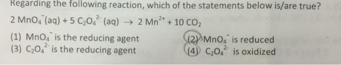 Regarding the following reaction, which of the statements below is/are true?
2+
2 MnO4 (aq) + 5 C₂04² (aq) → 2 Mn²+ + 10 CO₂
(1) MnO4 is the reducing agent
(3) C₂O4 is the reducing agent
(2) MnO4 is reduced
2-
(4) C₂04 is oxidized