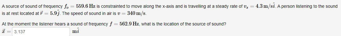 A source of sound of frequency fo = 559.6 Hz is constrainted to move along the x-axis and is travelling at a steady rate of v. = 4.3 m/si. A person listening to the sound
is at rest located at 7 = 5.9j. The speed of sound in air is v = 340 m/s.
At the moment the listener hears a sound of frequency f = 562.9 Hz, what is the location of the source of sound?
3.137
mi