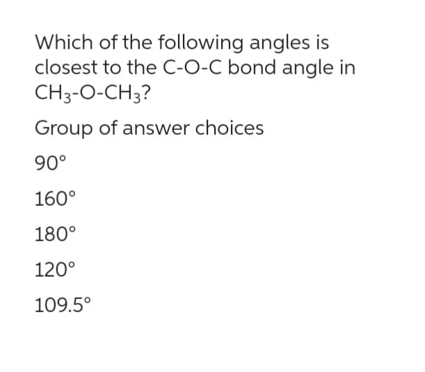 Which of the following angles is
closest to the C-O-C bond angle in
CH3-O-CH3?
Group of answer choices
90°
160°
180°
120°
109.5°