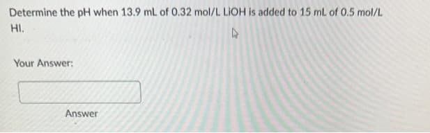 Determine the pH when 13.9 mL of 0.32 mol/L LIOH is added to 15 mL of 0.5 mol/L
HI.
Your Answer:
Answer