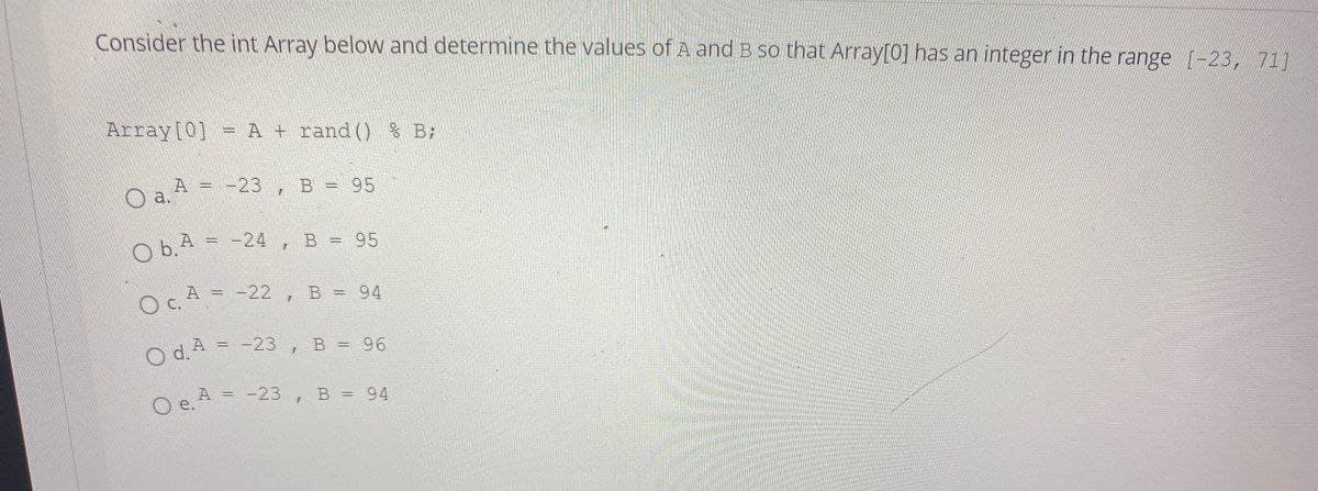 Consider the int Array below and determine the values of A and B so that Array[0] has an integer in the range [-23, 71]
Array [0] = A + rand() % B;
O a. A
= -23, B = 95
ObA= -24, B = 95
Oc. A = -22, B = 94
Od. A = -23, B = 96
O e. A = -23, B = 94