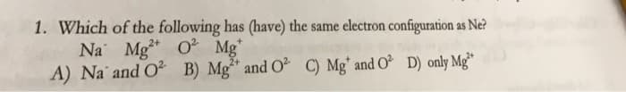 1. Which of the following has (have) the same electron configuration as Ne?
Na Mg2+ O² Mg
A) Na and O² B) Mg2+ and O² C) Mg* and O2 D) only Mg²+