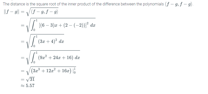 The distance is the square root of the inner product of the difference between the polynomials (f – g, f – 9).
||f – 9|| = /(f – 9, f – 9)
1
// [(6 – 3)æ + (2 –(-2))² dæ
(3x + 4)2 dx
(9x² + 24x + 16) dæ
= V (3x³ + 12a² + 16æ) lo
= V31
2 5.57
