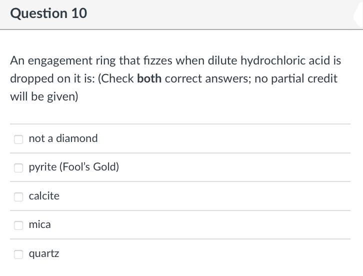 Question 10
An engagement ring that fizzes when dilute hydrochloric acid is
dropped on it is: (Check both correct answers; no partial credit
will be given)
not a diamond
pyrite (Fool's Gold)
calcite
mica
quartz