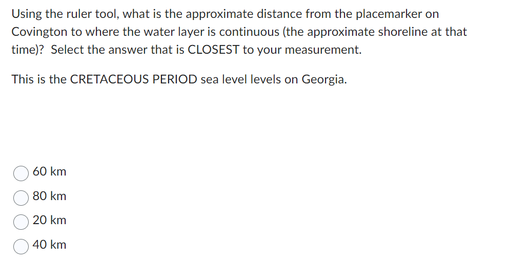 Using the ruler tool, what is the approximate distance from the placemarker on
Covington to where the water layer is continuous (the approximate shoreline at that
time)? Select the answer that is CLOSEST to your measurement.
This is the CRETACEOUS PERIOD sea level levels on Georgia.
60 km
80 km
20 km
40 km