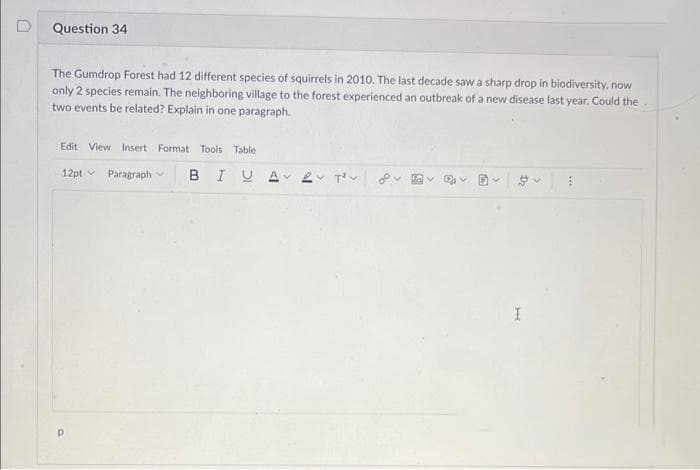 Question 34
The Gumdrop Forest had 12 different species of squirrels in 2010. The last decade saw a sharp drop in biodiversity, now
only 2 species remain. The neighboring village to the forest experienced an outbreak of a new disease last year. Could the
two events be related? Explain in one paragraph.
Edit View Insert Format Tools Table
12pt
Paragraph
Р
BIUA 2 T²
ka v D₁ V
BY
D₂
>
