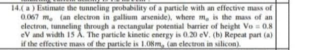 14.( a ) Estimate the tunneling probability of a particle with an effective mass of
0.067 m. (an electron in gallium arsenide), where m, is the mass of an
electron, tunneling through a rectangular potential barrier of height Vo 0.8
eV and width 15 A. The particle kinetic energy is 0.20 eV. (b) Repeat part (a)
if the effective mass of the particle is 1.08m, (an electron in silicon).
