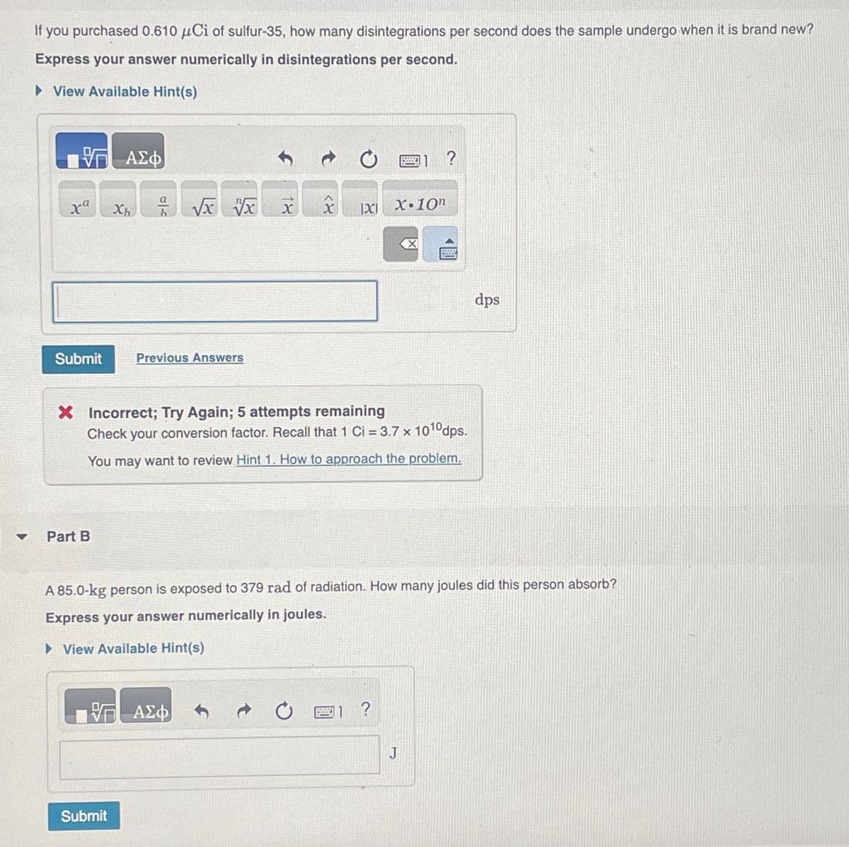 If you purchased 0.610 μCi of sulfur-35, how many disintegrations per second does the sample undergo when it is brand new?
Express your answer numerically in disintegrations per second.
▸ View Available Hint(s)
ΜΕ ΑΣΦ
xa
a
Хь
h
√x √x
Submit
Previous Answers
14
<X
?
X.10n
<<☑
dps
X Incorrect; Try Again; 5 attempts remaining
Check your conversion factor. Recall that 1 Ci = 3.7 x 1010 dps.
You may want to review Hint 1. How to approach the problem.
4
Part B
A 85.0-kg person is exposed to 379 rad of radiation. How many joules did this person absorb?
Express your answer numerically in joules.
▸ View Available Hint(s)
Η ΑΣΦ
Submit
?
J