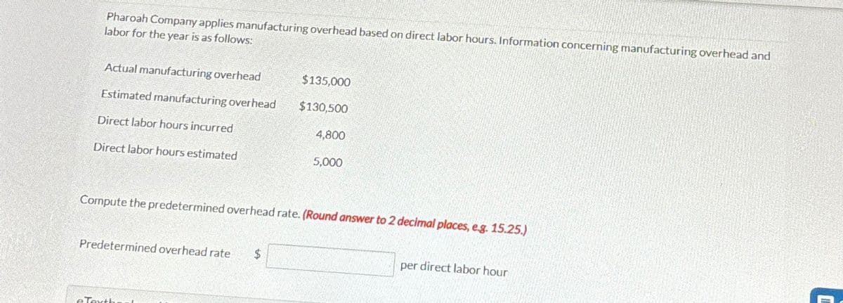 Pharoah Company applies manufacturing overhead based on direct labor hours. Information concerning manufacturing overhead and
labor for the year is as follows:
Actual manufacturing overhead
$135,000
Estimated manufacturing overhead
$130,500
Direct labor hours incurred
4,800
Direct labor hours estimated
5,000
Compute the predetermined overhead rate. (Round answer to 2 decimal places, e.g. 15.25.)
Predetermined overhead rate $
per direct labor hour
Texth