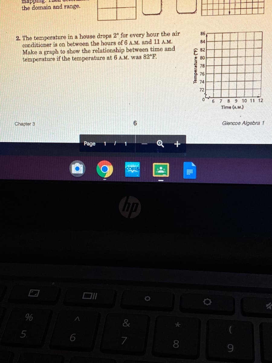 mapping.
the domain and range.
2. The temperature in a house drops 2° for every hour the air
conditioner is on between the hours of 6 A.M. and 11 A.M.
Make a graph to show the relationship between time and
temperature if the temperature at 6 A.M. was 82°F.
86
84
82
80
78
76
2 74
72
6789 10 11 12
Time (A.M.)
Chapter 3
6
Glencoe Algebra 1
Page
CORES
&
6
8
6
Temperature (F)
5.
