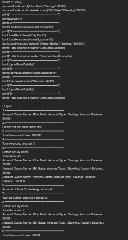 bank1 = Bank()
account1 = Account('Elon Musk,"'Savings',50000)
account2 = Account.createAccount('Bill Gates',"Checking',30000)
print("1.==
print(account1)
print("2
bank1.addAccount(account1,account2)
print("3.===
bank1.setBankName("City Bank")
bank1.addAccount(account1,account2)
bank1.addAccount(Account("Warren Buffett", "Savings", 100000))
print("Total balance of Bank:",Bank.totalBalance)
print("4.===
print("Total Accounts created:",Account.totalAccounts)
========")
print("5.===
bank1.printBankDetails()
print("8.======
bank1.removeAccount("Mark Zuckerberg")
print("7.
bank1.removeAccount("Warren Buffett")
print("8.==
bank1.printBankDetails)
print("9.
print("Total balance of Bank:",Bank.totalBalance)
Output:
1.
Account Owner Name : Elon Musk, Account Type : Savings, Account Balance:
50000
2.==
Please set the bank name first.
3.
Total balance of Bank: 180000
4.==
Total Accounts created: 3
5.==
Details of City Bank:
Total Accounts: 3
Account Owner Name: Elon Musk, Account Type : Savings, Account Balance :
50000
Account Owner Name: Bill Gates, Account Type : Checking, Account Balance:
30000
Account Owner Name : Warren Buffett, Account Type : Savings, Account
Balance: 100000
6.======
Account of Mark Zuckerberg not found!
7.==
Warren Buffett removed from bank!
8.
Details of City Bank:
Total Accounts: 2
Account Owner Name: Elon Musk, Account Type : Savings, Account Balance :
50000
Account Owner Name : Bill Gates, Account Type : Checking, Account Balance:
30000
9.=
Total balance of Bank: 80000
