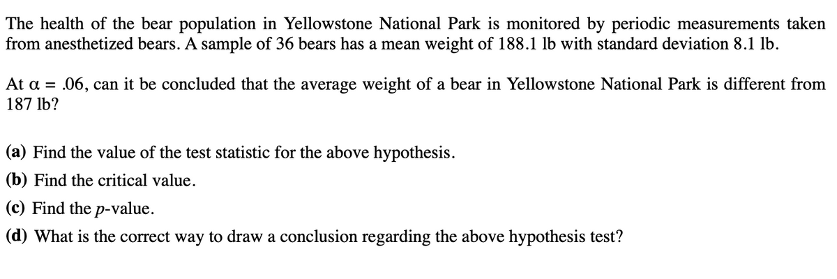 The health of the bear population in Yellowstone National Park is monitored by periodic measurements taken
from anesthetized bears. A sample of 36 bears has a mean weight of 188.1 lb with standard deviation 8.1 lb.
At a = .06, can it be concluded that the average weight of a bear in Yellowstone National Park is different from
187 lb?
(a) Find the value of the test statistic for the above hypothesis.
(b) Find the critical value.
(c) Find the p-value.
(d) What is the correct way to draw a conclusion regarding the above hypothesis test?