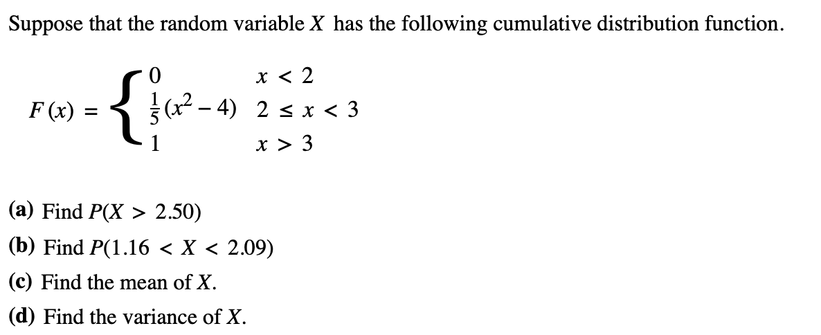 Suppose that the random variable X has the following cumulative distribution function.
F(x) =
x < 2
4) 2 ≤ x < 3
x > 3
{fc²_
(a) Find P(X> 2.50)
(b) Find P(1.16 < X < 2.09)
(c) Find the mean of X.
(d) Find the variance of X.