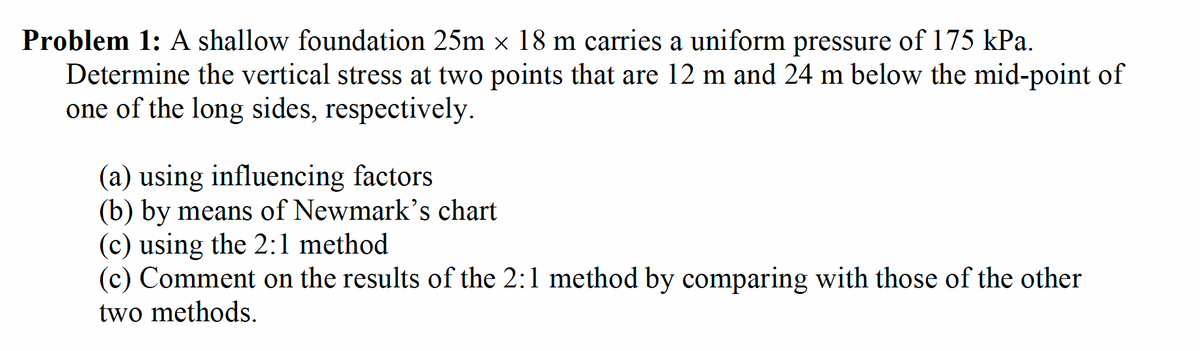 Problem 1: A shallow foundation 25m × 18 m carries a uniform pressure of 175 kPa.
Determine the vertical stress at two points that are 12 m and 24 m below the mid-point of
one of the long sides, respectively.
(a) using influencing factors
(b) by means of Newmark's chart
(c) using the 2:1 method
(c) Comment on the results of the 2:1 method by comparing with those of the other
two methods.