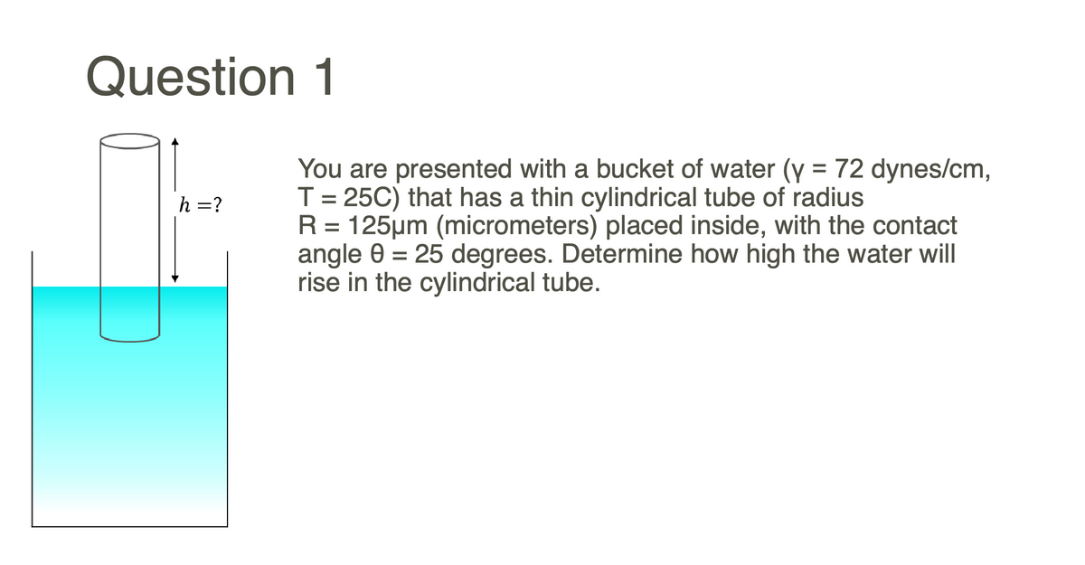 Question 1
You are presented with a bucket of water (Y = 72 dynes/cm,
T = 25C) that has a thin cylindrical tube of radius
R = 125µm (micrometers) placed inside, with the contact
angle 0 = 25 degrees. Determine how high the water will
rise in the cylindrical tube.
h =?
