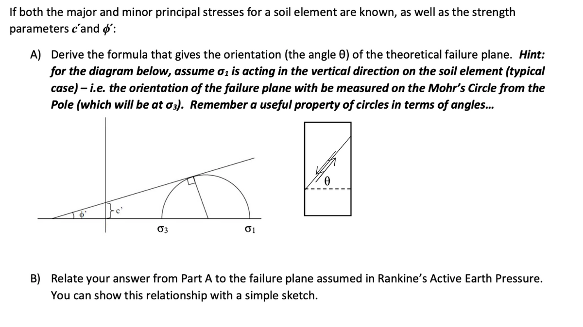 If both the major and minor principal stresses for a soil element are known, as well as the strength
parameters c'and o':
A) Derive the formula that gives the orientation (the angle 0) of the theoretical failure plane. Hint:
for the diagram below, assume 0₁ is acting in the vertical direction on the soil element (typical
case) - i.e. the orientation of the failure plane with be measured on the Mohr's Circle from the
Pole (which will be at 03). Remember a useful property of circles in terms of angles...
Øs
03
01
B) Relate your answer from Part A to the failure plane assumed in Rankine's Active Earth Pressure.
You can show this relationship with a simple sketch.