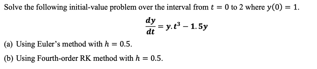 Solve the following initial-value problem over the interval from t = 0 to 2 where y(0) = 1.
dy
dt
= y.t³ - 1.5y
(a) Using Euler's method with h = 0.5.
(b) Using Fourth-order RK method with h = 0.5.