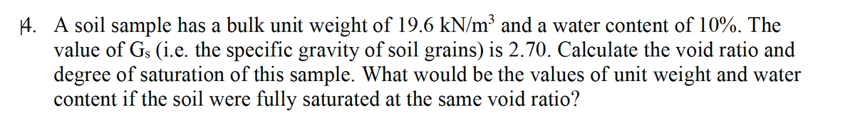 4. A soil sample has a bulk unit weight of 19.6 kN/m³ and a water content of 10%. The
value of Gs (i.e. the specific gravity of soil grains) is 2.70. Calculate the void ratio and
degree of saturation of this sample. What would be the values of unit weight and water
content if the soil were fully saturated at the same void ratio?