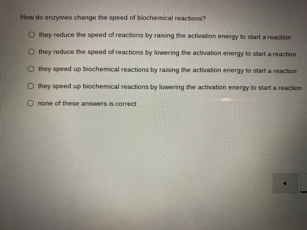 How do enzymes change the speed of biochemical reactions?
O they reduce the speed of reactions by raising the activation energy to start a reaction
O they reduce the speed of reactions by lowering the activation energy to start a reaction
O they speed up biochemical reactions by raising the activation energy to start a reaction
they speed up biochemical reactions by lowering the activation energy to start a reaction
none of these answers is correct
