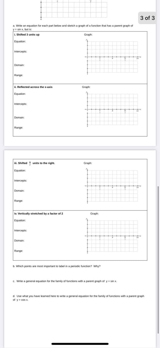 3 of 3
Write an equation for each part below and sketch a graph of a function that has a parent graph of
y sin x, but is:
L Shifted 3 units up
Graph:
Equation:
Intercepts:
Domain:
Range:
ii. Reflected across the x-axis
Graph:
Equation:
Intercepts:
Domain:
Range:
iii. Shifted units to the right.
Graph:
Equation:
Intercepts:
Domain:
Range:
iv. Vertically stretched by a factor of 2
Graph:
Equation:
Intercepts
Domain:
Range:
b. Which points are most important to label in a periodic function? Why?
c. Write a general equation for the family
functions with a parent graph of y = sin x.
d. Use what you have learned here to write a general equation for the family of functions with a parent graph
of y = cos x.
