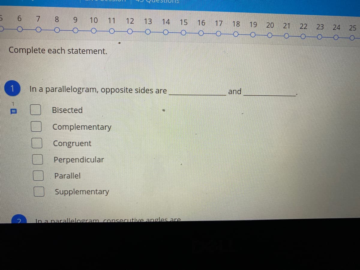 6.
7
6.
10
11
12
13
14
15
16
17
18
19
22 23
25
-O-
-O-
Complete each statement.
In a parallelogram, opposite sides are
and
Bisected
Complementary
Congruent
Perpendicular
Parallel
Supplementary
In a narallelogram consecutive angles are
24
21
20
