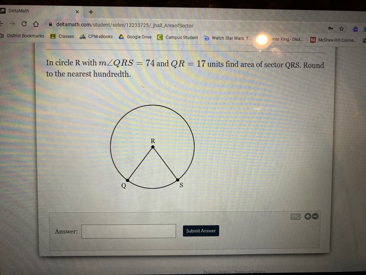 e DeltaMath
A deltamath.com/student/solve/13233725/_jhall_AreaofSector
District Bookmarks
A Classes CPM eBooks
4 Google Drive C Campus Student D Watch Star Wars: T.
onnor King - DNA.
M McGraw-Hill Conne..
In circle R with mZQRS = 74 and QR = 17 units find area of sector QRS. Round
to the nearest hundredth.
R
Q
S
Answer:
Submit Answer
Privacy Policy
Terms of Senvice
0
