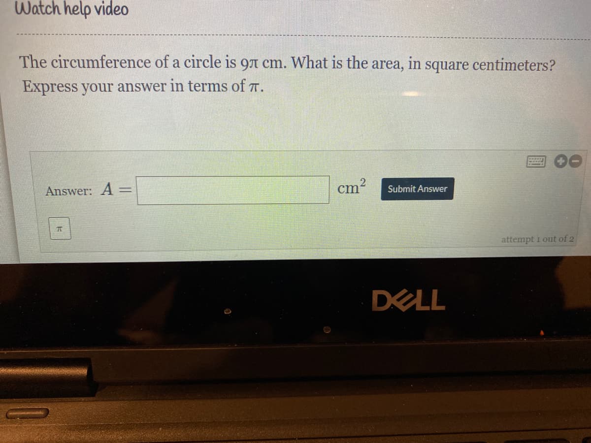 Watch help video
The circumference of a circle is 97 cm. What is the
area,
in
square
centimeters?
Express your answer in terms of T.
Answer: A =
cm
Submit Answer
attempt i out of 2
DELL
