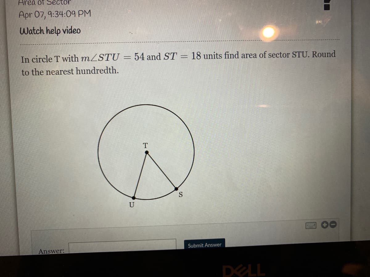 Area of Sector
Apr 07, 9:34:09 PM
Watch help video
In circle T with mZSTU
to the nearest hundredth.
54 and ST = 18 units find area of sector STU. Round
T
U
Submit Answer
Answer:
DELL
