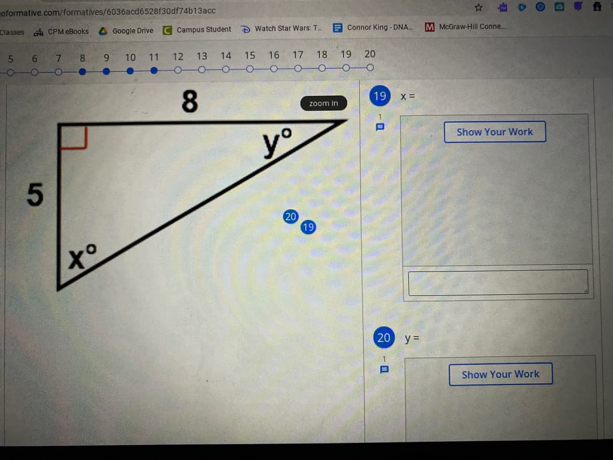 oformative.com/formatives/6036acd6528f30df74b13acc
Classes
CA CPM eBooks
4Google Drive
C Campus Student
Đ Watch Star Wars: T. E Connor King - DNA.
M McGraw-Hill Conne..
7.
8
6.
10
11
12 13
14
15 16 17 18
19
20
8.
19 x =
zoom in
目
Show Your Work
yo
20
19
20 y =
Show Your Work
5
