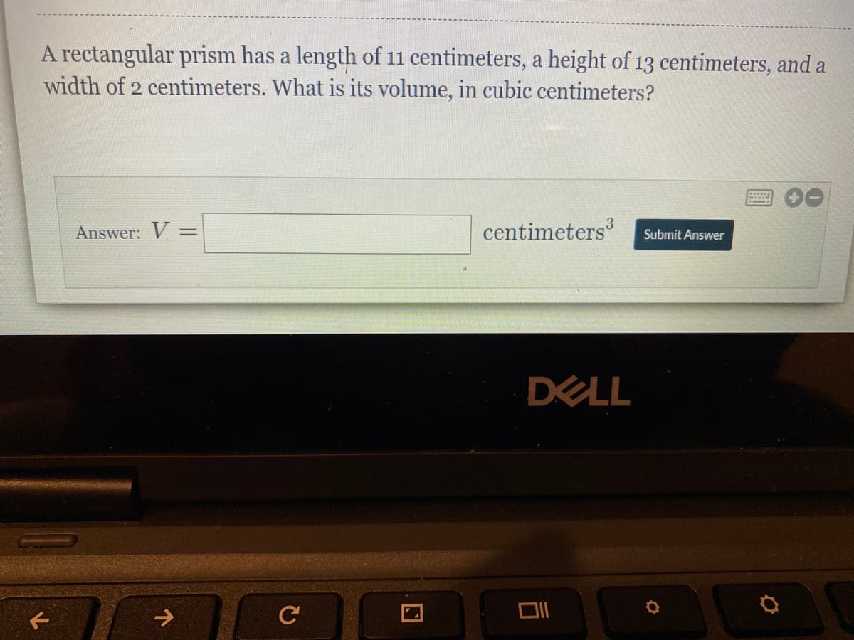 A rectangular prism has a length of 11 centimeters, a height of 13 centimeters, and a
width of 2 centimeters. What is its volume, in cubic centimeters?
3
Answer: V =
centimeters
%3D
Submit Answer
DELL
->
