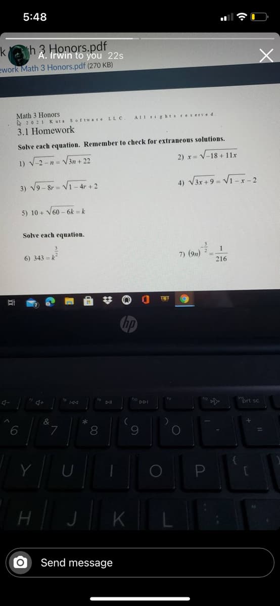 5:48
h 3 Honors.pdf
Irwin to you 22s
k
ework Math 3 Honors.pdf (270 KB)
Math 3 Honors
A 2021 Kuta Sof tware LLc.
AIl tightsreserved
3.1 Homework
Solve each equation. Remember to check for extraneous solutions.
1) V-2 -n = V3n + 22
2) x = V-18 + 11x
3) V9- 8r = V1- 4r + 2
4) V3x +9 = V1 -x - 2
5) 10 + V60 - 6k = k
Solve each equation.
6) 343 = k
7) (9n)
216
"prt sc.
DDI
*
7
8.
9.
Y
K
Send message
