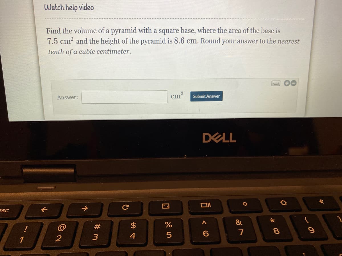 Watch help video
Find the volume of a pyramid with a square base, where the area of the base is
7.5 cm2 and the height of the pyramid is 8.6 cm. Round:
your answer to the nearest
tenth of a cubic centimeter.
cm3
Submit Answer
Answer:
DELL
esc
&
$
2
3
4
5
1
*00
(0
个
