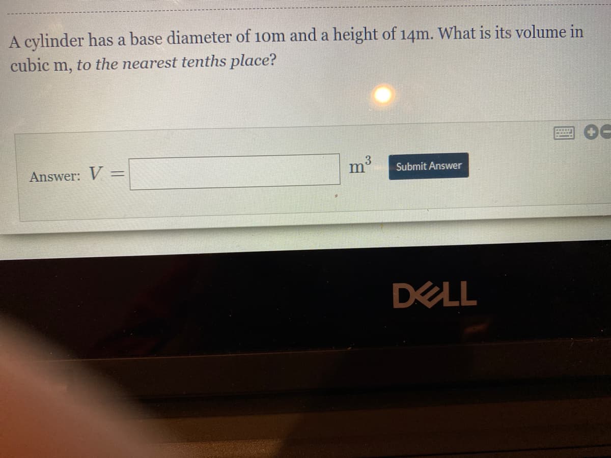 A cylinder has a base diameter of 10m and a height of 14m. What is its volume in
cubic m, to the nearest tenths place?
3.
m'
Answer: V =
Submit Answer
DELL
