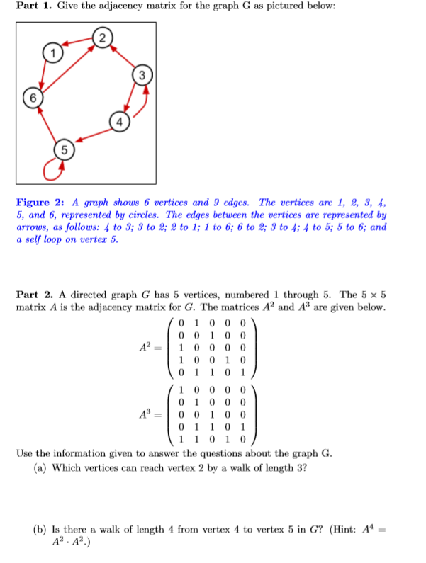 Part 1. Give the adjacency matrix for the graph G as pictured below:
Figure 2: A graph shows 6 vertices and 9 edges. The vertices are 1, 2, 3, 4,
5, and 6, represented by circles. The edges between the vertices are represented by
arrows, as follows: 4 to 3; 3 to 2; 2 to 1; 1 to 6; 6 to 2; 3 to 4; 4 to 5; 5 to 6; and
a self loop on verter 5.
