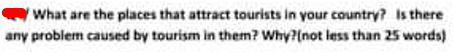 What are the places that attract tourists in your country? Is there
any problem caused by tourism in them? Why?(not less than 25 words)
