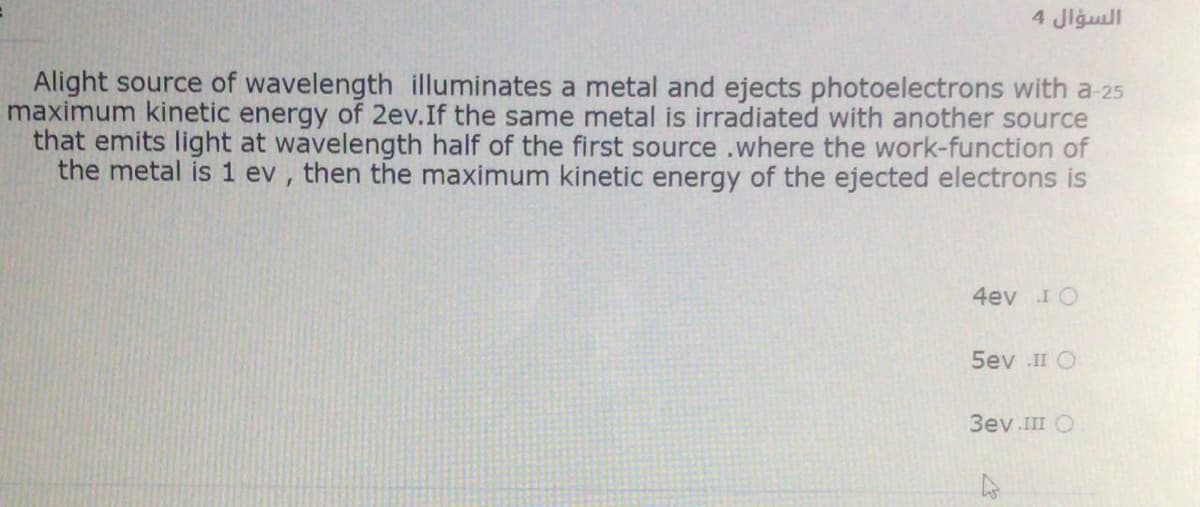 السؤال 4
Alight source of wavelength illuminates a metal and ejects photoelectrons with a-25
maximum kinetic energy of 2ev.If the same metal is irradiated with another source
that emits light at wavelength half of the first source .where the work-function of
the metal is 1 ev , then the maximum kinetic energy of the ejected electrons is
4ev I O
5ev .II O
3ev III O
