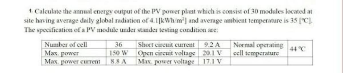 1. Calculate the annual energy output of the PV power plant which is consist of 30 modules located at
site having average daily global radiation of 4.1[kWh/m'] and average ambient temperature is 35 [C].
The specification of a PV module under stander testing condition are:
Number of cell
Max. power
Max. power current
Short circuit current 9.2 A
Open circuit voltage 20.1 V
Max. power voltage 17.1 V
Normal operating
cell temperature
36
44 °C
150 W
8.8 A
