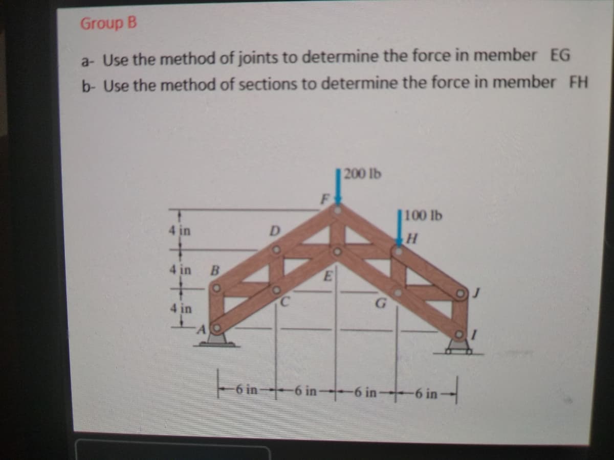 Group B
a- Use the method of joints to determine the force in member EG
b- Use the method of sections to determine the force in member FH
200 lb
100 lb
4 in
4 in
4 in
-6 in
-6 in-
-6 in 6 in-
